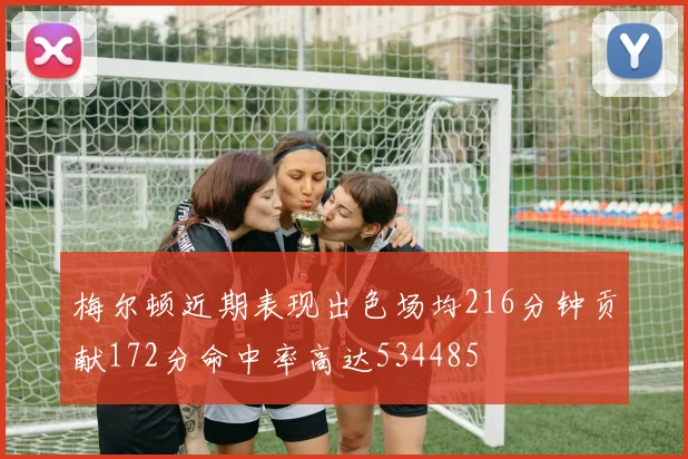 梅尔顿近期表现出色场均216分钟贡献172分命中率高达534485