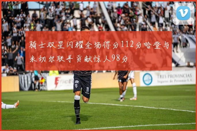 骑士双星闪耀全场得分112分哈登与米切尔联手贡献惊人98分