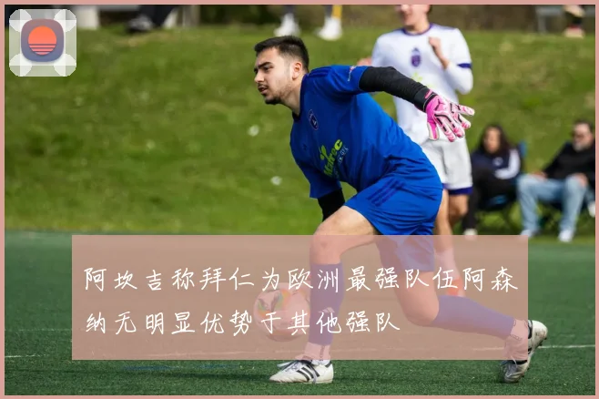 阿坎吉称拜仁为欧洲最强队伍阿森纳无明显优势于其他强队