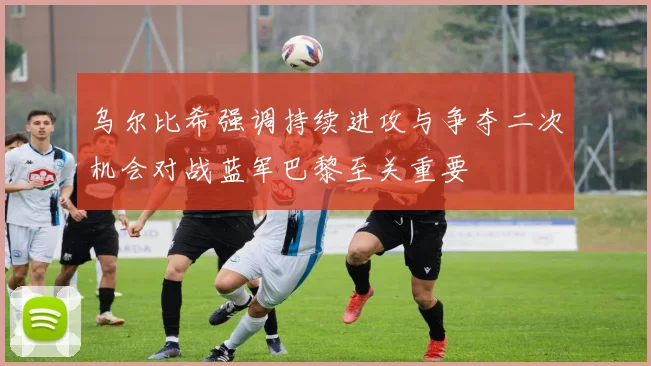 乌尔比希强调持续进攻与争夺二次机会对战蓝军巴黎至关重要