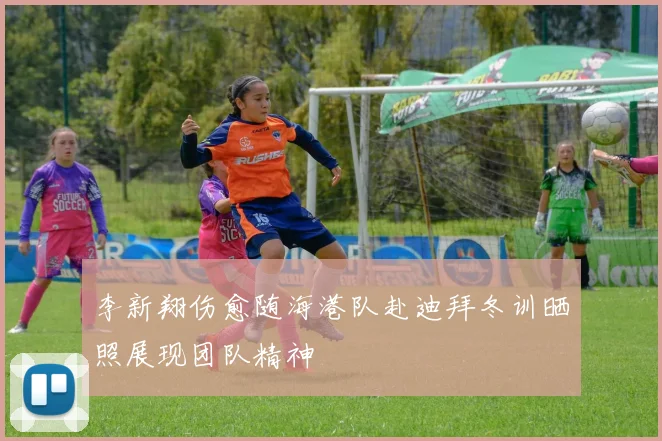 李新翔伤愈随海港队赴迪拜冬训晒照展现团队精神