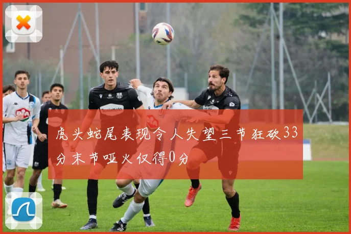 虎头蛇尾表现令人失望三节狂砍33分末节哑火仅得0分