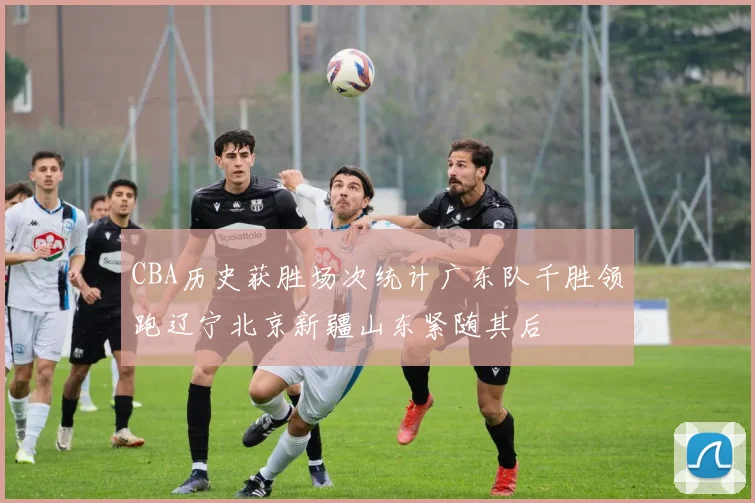 CBA历史获胜场次统计广东队千胜领跑辽宁北京新疆山东紧随其后